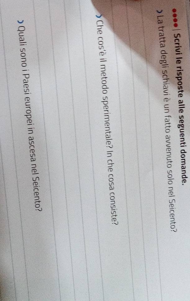●●●• | Scrivi le risposte alle seguenti domande. 
_ 
La tratta degli schiavi è un fatto avvenuto solo nel Seicento? 
_ 
_ 
_O Che cos'è il metodo sperimentale? In che cosa consiste? 
_ 
_ 
_ 
_ 
_> Quali sono i Paesi europei in ascesa nel Seicento?