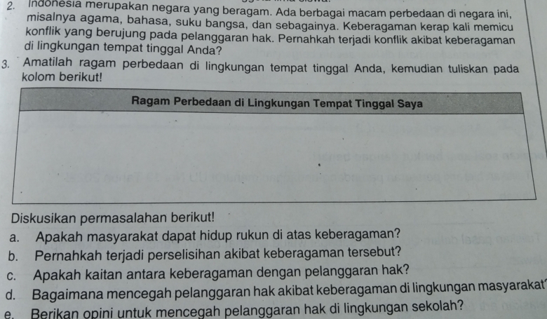 Indonesia merupakan negara yang beragam. Ada berbagai macam perbedaan di negara ini, 
misalnya agama, bahasa, suku bangsa, dan sebagainya. Keberagaman kerap kali memicu 
konflik yang berujung pada pelanggaran hak. Pernahkah terjadi konflik akibat keberagaman 
di lingkungan tempat tinggal Anda? 
3. Amatilah ragam perbedaan di lingkungan tempat tinggal Anda, kemudian tuliskan pada 
kolom berikut! 
Diskusikan permasalahan berikut! 
a. Apakah masyarakat dapat hidup rukun di atas keberagaman? 
b. Pernahkah terjadi perselisihan akibat keberagaman tersebut? 
c. Apakah kaitan antara keberagaman dengan pelanggaran hak? 
d. Bagaimana mencegah pelanggaran hak akibat keberagaman di lingkungan masyarakat 
Berikan opini untuk mencegah pelanggaran hak di lingkungan sekolah?