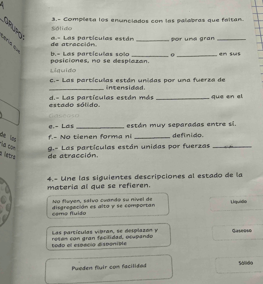 a
3.- Completa los enunciados con las palabras que faltan.
GRUPO
Sólido
a.- Las partículas están _por una gran_
eria qu 
de atracción.
b.- Las partículas solo __en sus
posiciones, no se desplazan.
Líquido
c.- Las partículas están unidas por una fuerza de
_intensidad.
d.- Las partículas están más _que en el
estado sólido.
Gaseoso
e.- Las _están muy separadas entre sí.
de las
f.- No tienen forma ni _definido.
ia con g.- Las partículas están unidas por fuerzas_
a letra de atracción.
4.- Une las siguientes descripciones al estado de la
materia al que se refieren.
No fluyen, salvo cuando su nivel de Líquido
disgregación es alto y se comportan
como fluido
Las partículas vibran, se desplazan y Gaseoso
rotan con gran facilidad, ocupando
todo el espacio disponible
Pueden fluir con facilidad Sólido