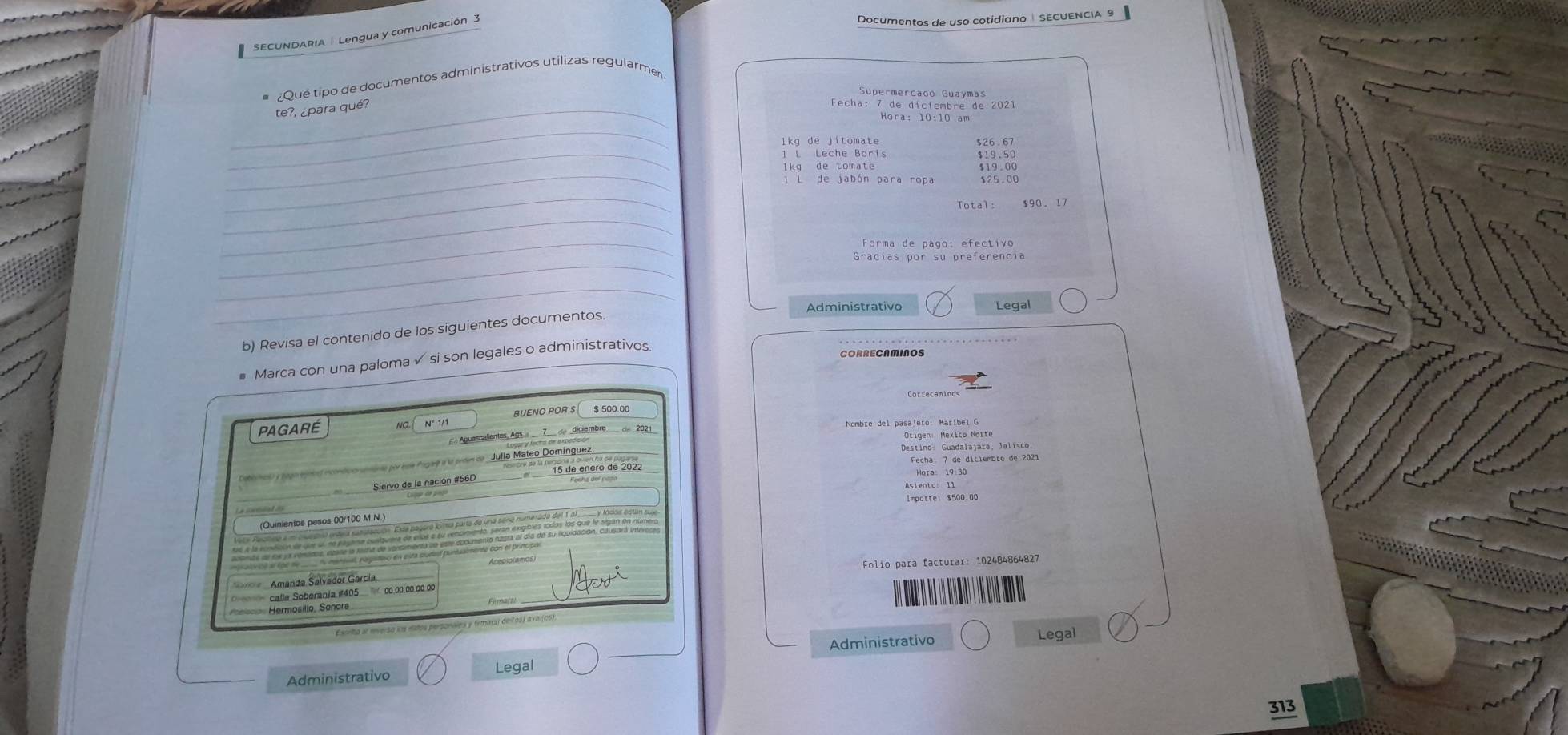 SECUNDARIA | Lengua y comunicación 3 
Documentos de uso cotidiano | SECUENCIA 9 
# Qué tipo de documentos administrativos utilizas regularmen 
Supermercado Guaymas 
_te?, ¿para qué? 
Fecha: 7 de diciembre de 2021 
_ 
lkg de jítomate 
_1 L Leche Boris $19.50
_ 
lkg de tomate $19.00
l L de jabón para ropa $25.00
_ 
Total: $90. 17
_ 
_ 
Forma de pago: efectivo 
_ 
_ 
Administrativo Legal 
b) Revisa el contenido de los siguientes documentos. 
# Marca con una paloma √ si son legales o administrativos. 
CORRECAMINOS 
PAGARÉ no.I N° 1/1 BUENO POR S $ 500.00
« Aguascalientes, Ags 7 de diciembre de 2021 Nombre del pasajero: Maríbel G 
e Agey é é adince Julia Mateo Domínguez 
Destino: Guadalajara, Jalisco. 
Fecha: 7 de diciembre de 2021 
Siervo de la nación #56D 15 de enero de 202 
Hora: 19:3 
__ 
Impotte: $500.00
(Quinientos pesos 00/100 M.N.) 
a Amanda Salvádor García, Folio para facturar: 102484864827
calle Soberania # 405 00.00.00.00.00
Hermosilio, Sanors 
Escrita al rnverso ioa eatos personales y frmara) delos) aval(es). 
_ 
Administrativo Legal 
Administrativo 
Legal
313