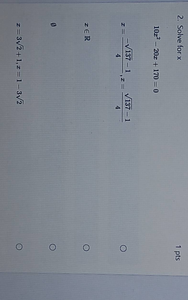 Solve for x
1 pts
10x^2-20x+170=0
x= (-sqrt(137)-1)/4 , x= (sqrt(137)-1)/4 
x∈ R
0
x=3sqrt(2)+1, x=1-3sqrt(2)