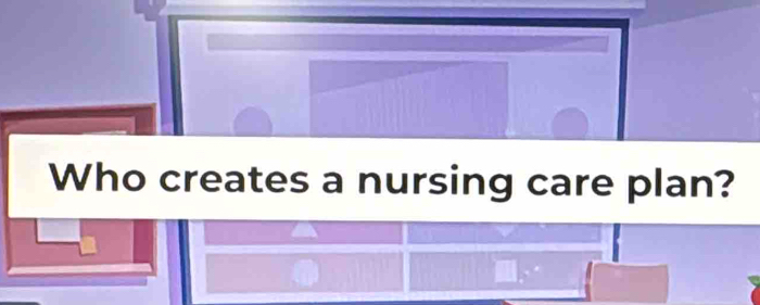 Who creates a nursing care plan?