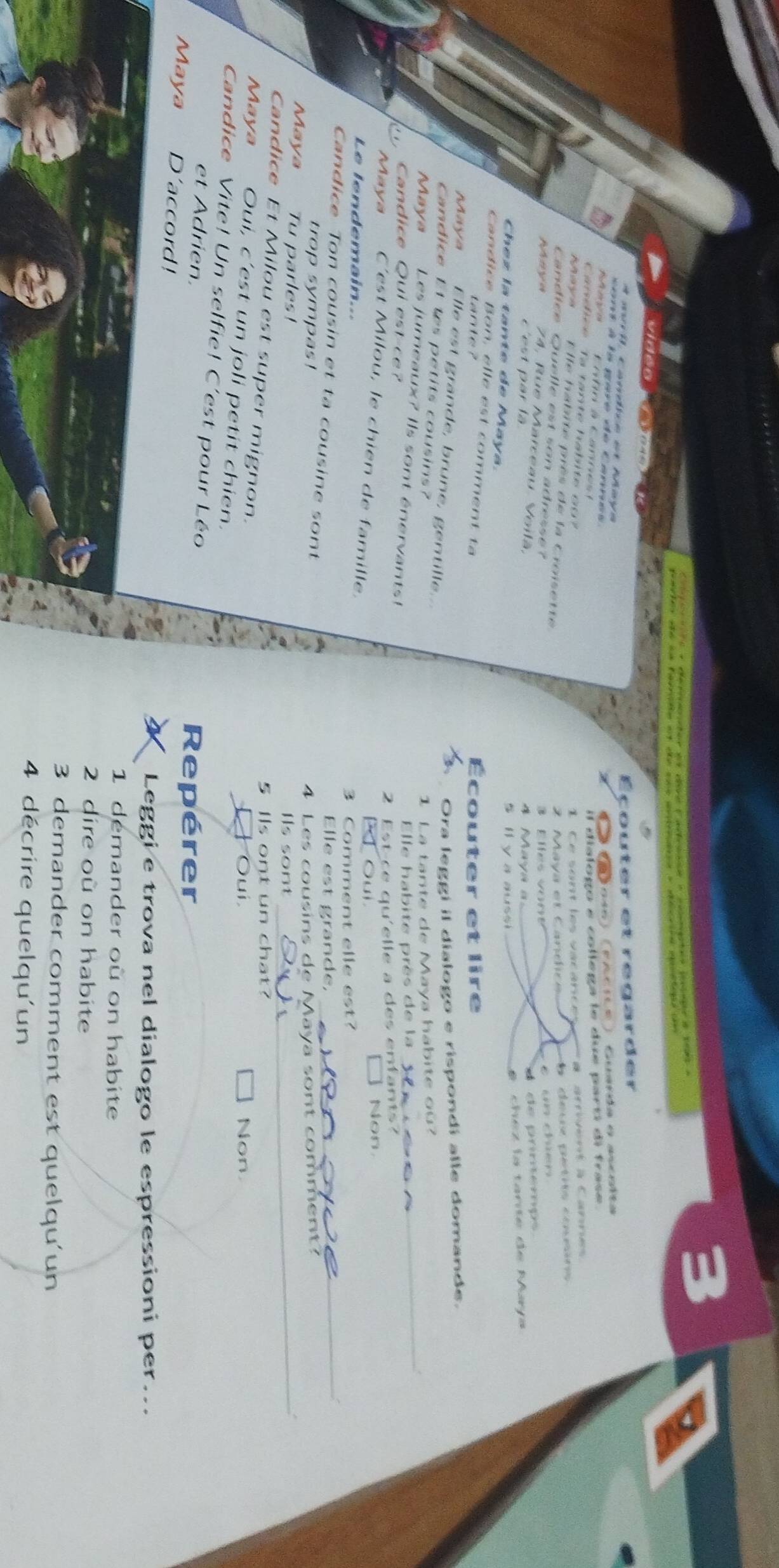 Éçouter et regarder
* mri, Candice et Maya
co nt à la gare de Cannes 
《 é taoí6) (encite) Cuarda e ancsîta
C ofo à Cane il dialogo e collega le due parti di frase.
Candice Ta tante habite_o ?
I e sont les vacanc e # arrivent à Canne
E lle habite près de la Croisette
Maya et C andic eence entio cones 
Candice Quelle est son adresse?
3 Elles vone c un chien
Maya 74, Rue Marceau, Voilã, aya a 
é de prinémps
c'est par là
S v a a u s ch e z la tarte de Maya
Chez la tante de Maya.
Candice Bon, elle est comment ta
tante ? couter et lire
Ora leggi il dialogo e rispondí alle domande.
Maya Elle est grande, brune, gentille...
Candice Lt tes petits cousins?
1 La tante de Maya habite où?
Maya Les jumeaux? Ils sont énervants!
Candice Qui est-ce? Elle habite près de la
_
2 Est ce qu'elle a des enfants?
Maya C'est Milou, le chien de famille. Oui Non
Le lendemain...
3 Comment elle est?
Candice Ton cousin et ta cousine sont Elle est grande,_
trop sympas!
4 Les cousins de Maya sont comment?
Maya Tu parles! Ils sont_
5 Ils ont un chat?
Candice Et Milou est super mignon.
Oui, Non
Maya Oui, c’est un joli petit chien.
Candice Vite! Un selfie! C'est pour Léo
et Adrien. Repérer
Maya D'accord!
Leggi e trova nel dialogo le espressioni per...
1 démander où on habite
2 dire où on habite
3 demander comment est quelqu'un
4 décrire quelqu'un