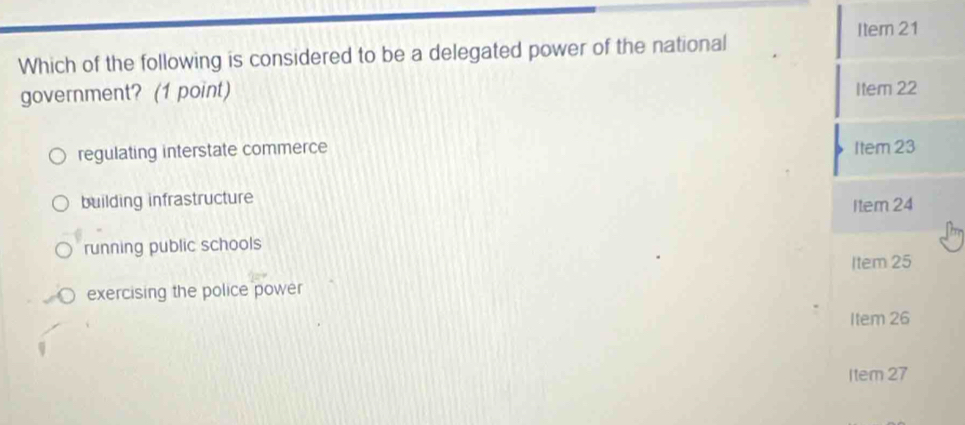 Item 21
Which of the following is considered to be a delegated power of the national
government? (1 point) Item 22
regulating interstate commerce Item 23
building infrastructure
Item 24
running public schools
Item 25
exercising the police power
Item 26
Item 27