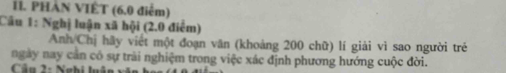 PHAN VIÊT (6.0 điểm) 
Câu 1: Nghị luận xã hội (2.0 điểm) 
Anh Chị hãy viết một đoạn văn (khoảng 200 chữ) lí giải vì sao người trẻ 
ngày nay cản có sự trài nghiệm trong việc xác định phương hướng cuộc đời. 
Cầu 2: Nghi luận