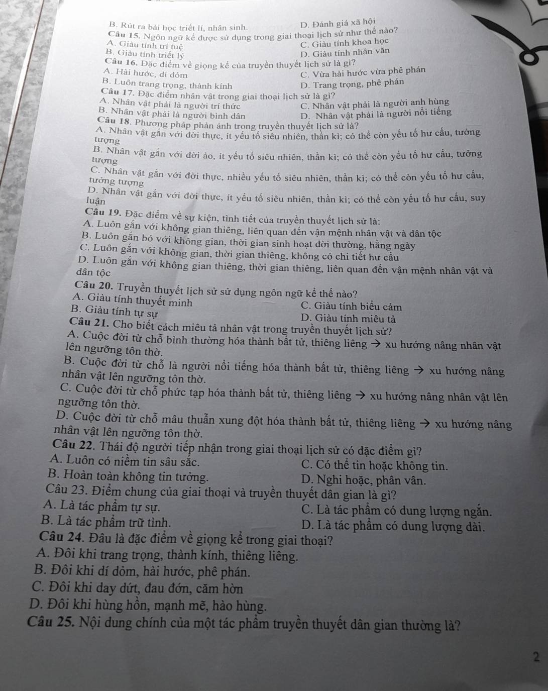 B. Rút ra bài học triết lí, nhân sinh.
D. Đánh giá xã hội
Câu 15. Ngôn ngữ kể được sử dụng trong giai thoại lịch sử như thế nào?
A. Giàu tính trí tuệ
C. Giàu tính khoa học
B. Giàu tính triết lý D. Giàu tính nhân văn
Câu 16. Đặc điểm về giọng kể của truyền thuyết lịch sử là gì?
A. Hài hước, dí dỏm C. Vừa hài hước vừa phê phán
B. Luôn trang trọng, thành kính D. Trang trọng, phê phán
Câu 17. Đặc điểm nhân vật trong giai thoại lịch sử là gì?
A. Nhân vật phải là người trí thức C. Nhân vật phải là người anh hùng
B. Nhân vật phải là người bình dân D. Nhân vật phải là người nổi tiếng
Câu 18. Phương pháp phản ánh trong truyền thuyết lịch sử là?
A. Nhân vật gắn với đời thực, ít yếu tố siêu nhiên, thần kì; có thể còn yếu tố hư cấu, tưởng
tượng
B. Nhân vật gắn với đời ảo, ít yếu tố siêu nhiên, thần kì; có thể còn yếu tố hư cấu, tưởng
tượng
C. Nhân vật gắn với đời thực, nhiều yếu tố siêu nhiên, thần kì; có thể còn yếu tố hư cấu,
tưởng tượng
D. Nhân vật gắn với đời thực, ít yếu tố siêu nhiên, thần kì; có thể còn yếu tổ hư cấu, suy
luận
Câu 19. Đặc điểm về sự kiện, tình tiết của truyền thuyết lịch sử là:
A. Luôn gắn với không gian thiêng, liên quan đến vận mệnh nhân vật và dân tộc
B. Luôn gặn bó với không gian, thời gian sinh hoạt đời thường, hằng ngày
C. Luôn gắn với không gian, thời gian thiêng, không có chi tiết hư cấu
D. Luôn gắn với không gian thiêng, thời gian thiêng, liên quan đến vận mệnh nhân vật và
dân tộc
Câu 20. Truyền thuyết lịch sử sử dụng ngôn ngữ kể thế nào?
A. Giàu tính thuyết minh
C. Giàu tính biểu cảm
B. Giàu tính tự sự D. Giàu tính miêu tả
Câu 21. Cho biết cách miêu tả nhân vật trong truyền thuyết lịch sử?
A. Cuộc đời từ chỗ bình thường hóa thành bắt tử, thiêng liêng → xu hướng nâng nhân vật
lên ngưỡng tôn thờ.
B. Cuộc đời từ chỗ là người nổi tiếng hóa thành bất tử, thiêng liêng → xu hướng nâng
nhân vật lên ngưỡng tôn thờ.
C. Cuộc đời từ chỗ phức tạp hóa thành bất tử, thiêng liêng → xu hướng nâng nhân vật lên
ngưỡng tôn thờ.
D. Cuộc đời từ chỗ mâu thuẫn xung đột hóa thành bất tử, thiêng liêng → xu hướng nâng
nhân vật lên ngưỡng tôn thờ.
Câu 22. Thái độ người tiếp nhận trong giai thoại lịch sử có đặc điểm gì?
A. Luôn có niềm tin sâu sắc. C. Có thể tin hoặc không tin.
B. Hoàn toàn không tin tưởng.  D. Nghi hoặc, phân vân.
Câu 23. Điểm chung của giai thoại và truyền thuyết dân gian là gì?
A. Là tác phẩm tự sự. C. Là tác phẩm có dung lượng ngắn.
B. Là tác phẩm trữ tình. D. Là tác phẩm có dung lượng dài.
Câu 24. Đâu là đặc điểm về giọng kể trong giai thoại?
A. Đôi khi trang trọng, thành kính, thiêng liêng.
B. Đôi khi dí dỏm, hài hước, phê phán.
C. Đôi khi day dứt, đau đớn, căm hòn
D. Đôi khi hùng hồn, mạnh mẽ, hào hùng.
Câu 25. Nội dung chính của một tác phẩm truyền thuyết dân gian thường là?
2