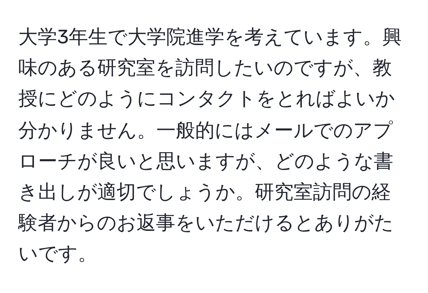 大学3年生で大学院進学を考えています。興味のある研究室を訪問したいのですが、教授にどのようにコンタクトをとればよいか分かりません。一般的にはメールでのアプローチが良いと思いますが、どのような書き出しが適切でしょうか。研究室訪問の経験者からのお返事をいただけるとありがたいです。