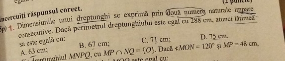 eg an
(2 puncte)
Incercuiți răspunsul corect.
5p) 4. Dimensiunile unui dreptunghi se exprimă prin đouă numero naturale impare
consecutive. Dacă perimetrul dreptunghiului este egal cu 288 cm, atunci lățimea
sa este egală cu: C. 71 cm; D. 75 cm.
A. 63 cm; B. 67 cm;
drentunghiul MNPQ, cu MP∩ NQ= O. Dacă ∠ MON=120° Si MP=48cm,