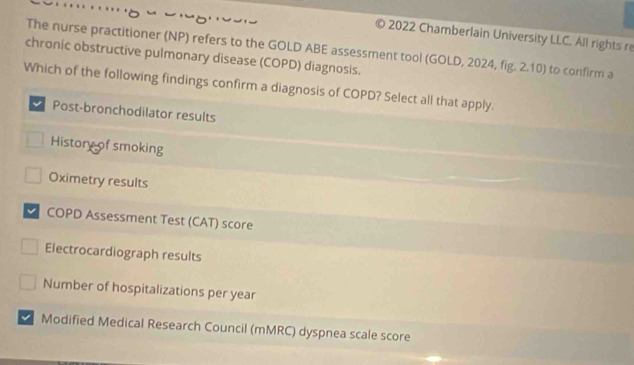 2022 Chamberlain University LLC. All rights re
chronic obstructive pulmonary disease (COPD) diagnosis. The nurse practitioner (NP) refers to the GOLD ABE assessment tool (GOLD, 2024, fig. 2.10) to confirm a
Which of the following findings confirm a diagnosis of COPD? Select all that apply.
Post-bronchodilator results
History of smoking
Oximetry results
COPD Assessment Test (CAT) score
Electrocardiograph results
Number of hospitalizations per year
Modified Medical Research Council (mMRC) dyspnea scale score