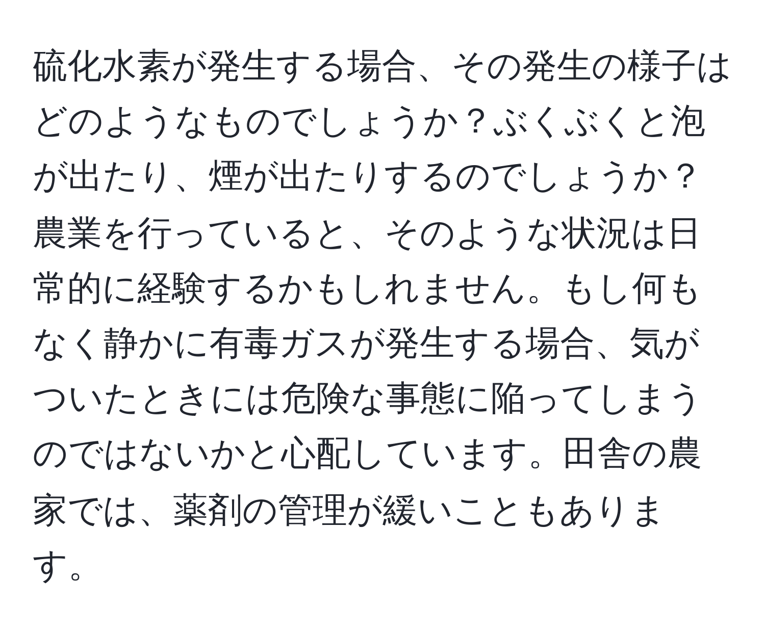 硫化水素が発生する場合、その発生の様子はどのようなものでしょうか？ぶくぶくと泡が出たり、煙が出たりするのでしょうか？農業を行っていると、そのような状況は日常的に経験するかもしれません。もし何もなく静かに有毒ガスが発生する場合、気がついたときには危険な事態に陥ってしまうのではないかと心配しています。田舎の農家では、薬剤の管理が緩いこともあります。
