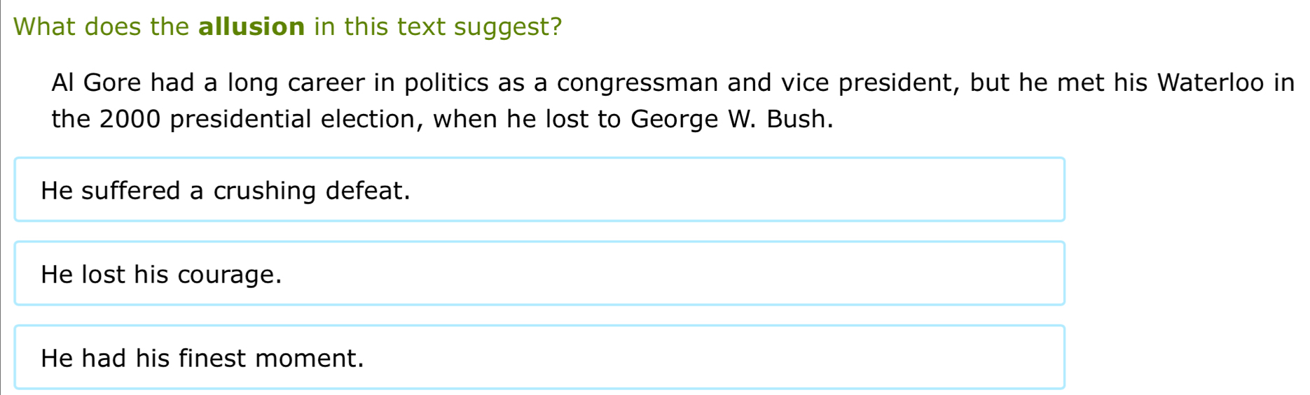 What does the allusion in this text suggest?
Al Gore had a long career in politics as a congressman and vice president, but he met his Waterloo in
the 2000 presidential election, when he lost to George W. Bush.
He suffered a crushing defeat.
He lost his courage.
He had his finest moment.