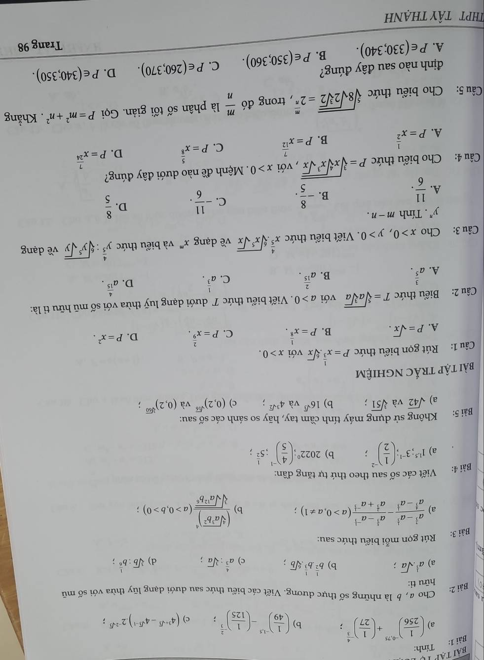 Tính:
b)
a) ( 1/256 )^-0,75+( 1/27 )^- 4/3 ; ( 1/49 )^-1.5-( 1/125 )^- 2/3 ; c) (4^(3+sqrt(3))-4^(sqrt(3)-1)).2^(-2sqrt(3));
Sạ
Bài 2: Cho@, b là những số thực dương. Viết các biểu thức sau dưới dạng lũy thừa với số mũ
hữu ti:
a) a^(frac 1)3.sqrt(a); b) b^(frac 1)2.b^(frac 1)3.sqrt[6](b). c) a^(frac 4)3:sqrt[3](a); d) sqrt[3](b):b^(frac 1)6;
am
Bài 3: Rút gọn mỗi biểu thức sau:
a) frac a^(frac 7)3-a^(frac 1)3a^(frac 4)3-a^(frac 1)3-frac a^(frac 5)3-a^(-frac 1)3a^(frac 2)3+a^(-frac 1)3(a>0,a!= 1); b) frac (sqrt[4](a^3b^2))^4sqrt[3](sqrt a^(12)b^6)(a>0,b>0)
Viết các số sau theo thứ tự tăng đần:
Bài 4:
a) 1^(1.5);3^(-1);( 1/2 )^-2; b) 2022^0;( 4/5 )^-1;5^(frac 1)2;
Bài 5: Không sử dụng máy tính cầm tay, hãy so sánh các số sau:
a) sqrt(42) và sqrt[3](51); b) 16^(sqrt(3)) và 4^(3sqrt(2)); c) (0,2)^sqrt(16) và (0,2)^sqrt[3](60);
bài tập trắc nghiệm
Câu 1: Rút gọn biểu thức P=x^(frac 1)3.sqrt[6](x) với x>0.
A. P=sqrt(x).
B. P=x^(frac 1)8. C. P=x^(frac 2)9. D. P=x^2.
Câu 2: Biểu thức T=sqrt[5](asqrt [3]a) với a>0. Viết biểu thức T dưới dạng luỹ thừa với số mũ hữu tỉ là:
A. a^(frac 3)5.
B. a^(frac 2)15.
C. a^(frac 1)3.
D. a^(frac 4)15.
Câu 3: Cho x>0,y>0. Viết biểu thức x^(frac 4)5.sqrt[6](x^5sqrt x) về dạng x^n "  và biểu thức y^(frac 4)5:sqrt[6](y^5sqrt y) về dạng
y^n. Tính m-n.
A.  11/6 .
B. - 8/5 .
C. - 11/6 .
D.  8/5 
Câu 4: Cho biểu thức P=sqrt[3](xsqrt [4]x^3sqrt x) , với x>0 Mệnh đề nào dưới đây đúng?
C. P=x^(frac 5)8
D. P=x^(frac 7)24
A. P=x^(frac 1)2
B. P=x^(frac 7)12
Câu 5: Cho biểu thức sqrt[5](8sqrt 2sqrt [3]2)=2^(frac m)n , trong đó  m/n  là phân số tối giản. Gọi P=m^2+n^2. Khẳng
định nào sau đây đúng?
A. P∈ (330;340). B. P∈ (350;360). C. P∈ (260;370). D. P∈ (340;350).
Trang 98
THPT TâY tHẠNh