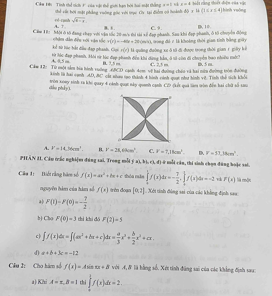 Tính thể tích V của vật thể giới hạn bởi hai mặt thắng x=1 và x=4 biết rằng thiết diện của vật
thể cắt bới mặt phẳng vuông góc với trục Ox tại điểm có hoành dhat Qx là (1≤ x≤ 4) hình vuông
có cạnh sqrt(4-x).
A. 7 . B. 8 . C. 9 . D. 10 .
Câu 11: Một ô tô đang chạy với vận tốc 20 m/s thì tài xế đạp phanh. Sau khi đạp phanh, ô tô chuyển động
chậm dần đều với vận tốc v(t)=-40t+20(m/s) 0, trong đó ≠ là khoảng thời gian tính bằng giây
kể từ lúc bắt đầu đạp phanh. Gọi s(1) là quãng đường xe ô tô đi được trong thời gian 1 giây kể
từ lúc đạp phanh. Hỏi từ lúc đạp phanh đến khi dừng hằn, ô tô còn di chuyển bao nhiêu mét?
A. 0,5 m. B. 7,5 m. C. 2,5 m. D. 5 m.
Câu 12: Từ một tấm bìa hình vuông ABCD cạnh 4cm vẽ hai đường chéo và hai nửa đường tròn đường
kính là hai cạnh AD, BC cắt nhau tạo thành 4 hình cánh quạt như hình vẽ. Tính thể tích khối
tròn xoay sinh ra khi quay 4 cánh quạt này quanh cạnh CD (kết quả làm tròn đến hai chữ số sau
dấu phầy).
A. V=14,36cm^3. B. V=28,69cm^3. C. V=7,18cm^3. D. V=57,38cm^3.
PHÀN II. Câu trắc nghiệm đúng sai. Trong mỗi ý a), b), c), d) ở mỗi câu, thí sinh chọn đúng hoặc sai.
Câu 1: Biết rằng hàm số f(x)=ax^2+bx+c thỏa mãn ∈tlimits _0^(1f(x)dx=-frac 7)2,∈tlimits _0^(2f(x)dx=-2 và F(x) là một
nguyên hàm của hàm số f(x) trên đoạn [0;2]. Xét tính đúng sai của các khằng định sau:
a) F(1)-F(0)=-frac 7)2
b) Cho F(0)=3 thì khi đó F(2)=5
c) ∈t f(x)dx=∈t (ax^2+bx+c)dx= a/3 x^3+ b/2 x^2+cx.
d) a+b+3c=-12
Câu 2: Cho hàm số f(x)=Asin π x+B với A, B là hằng số. Xét tính đúng sai của các khẳng định sau:
a) Khi A=π ,B=1 thì ∈tlimits _0^2f(x)dx=2.