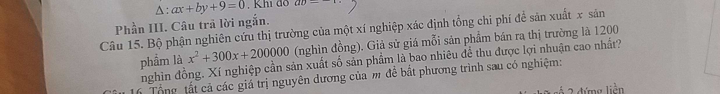 △ : ax+by+9=0. Khi do aD- 
Phần III. Câu trả lời ngắn. 
Câu 15. Bộ phận nghiên cứu thị trường của một xí nghiệp xác định tổng chi phí để sản xuất x sản 
phẩm là x^2+300x+200000 (nghìn đồng). Giả sử giá mỗi sản phẩm bán ra thị trường là 1200
nghìn đồng. Xí nghiệp cần sản xuất số sản phẩm là bao nhiêu để thu được lợi nhuận cao nhất? 
16 Tổng tất cả các giá trị nguyên dương của m để bất phương trình sau có nghiệm: 
2 đứng liền