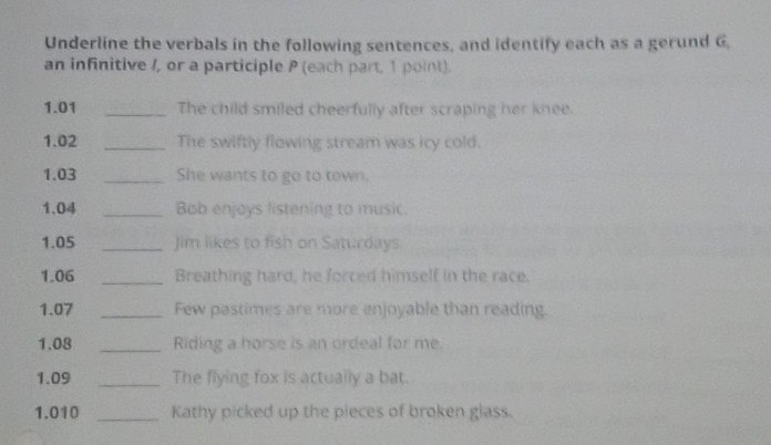 Underline the verbals in the following sentences, and identify each as a gerund G 
an infinitive /, or a participle P (each part, 1 point). 
1.01 _The child smiled cheerfully after scraping her knee. 
1.02 _The swiftly flowing stream was icy cold. 
1.03 _She wants to go to town. 
1.04 _Bob enjoys listening to music. 
1.05 _Jim likes to fish on Saturdays. 
1.06 _Breathing hard, he forced himself in the race. 
1.07 _Few pastimes are more enjoyable than reading. 
1.08 _Riding a horse is an ordeal for me. 
1.09 _The flying fox is actually a bat. 
1.010 _Kathy picked up the pieces of broken glass.