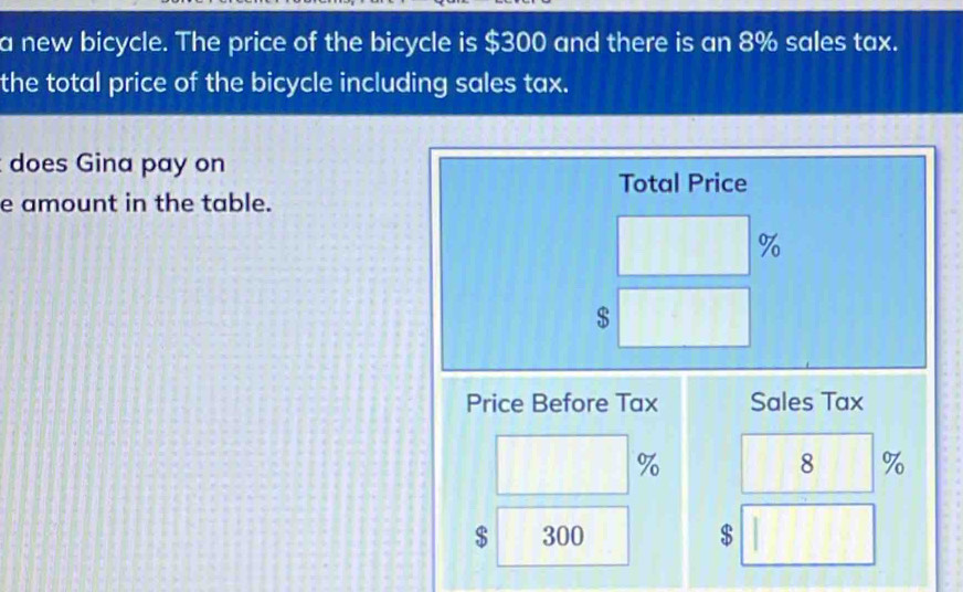 a new bicycle. The price of the bicycle is $300 and there is an 8% sales tax. 
the total price of the bicycle including sales tax. 
does Gina pay on 
Total Price 
e amount in the table.
%
$
Price Before Tax Sales Tax
%
8 %
$ 300 $