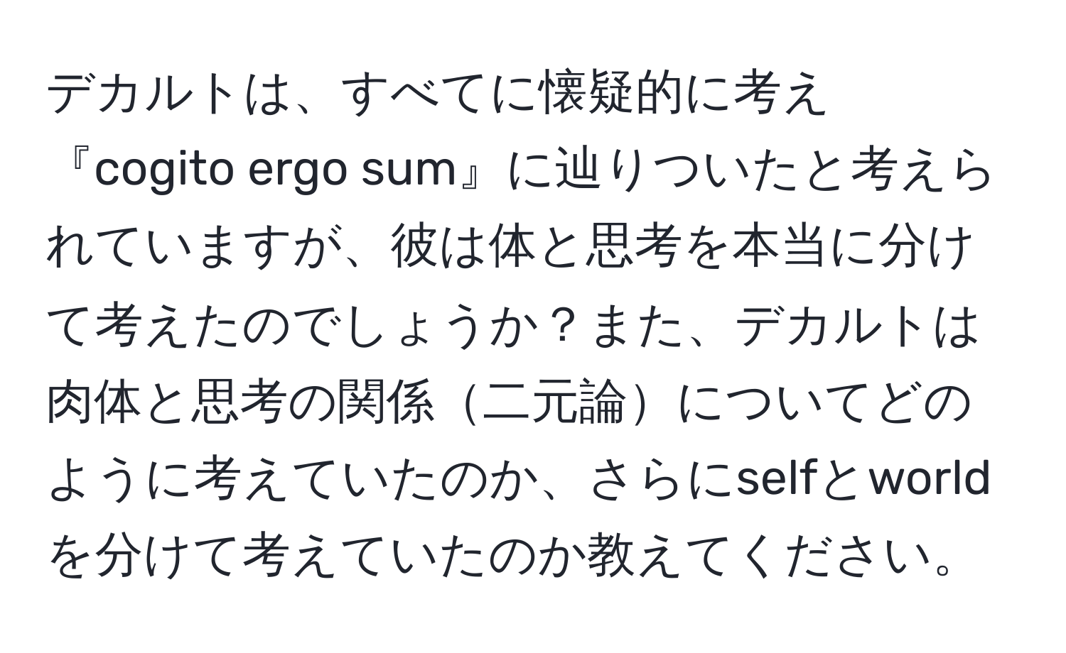 デカルトは、すべてに懐疑的に考え『cogito ergo sum』に辿りついたと考えられていますが、彼は体と思考を本当に分けて考えたのでしょうか？また、デカルトは肉体と思考の関係二元論についてどのように考えていたのか、さらにselfとworldを分けて考えていたのか教えてください。