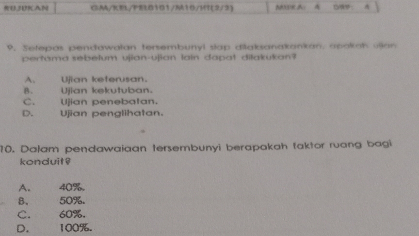 RU,BKAN CA/KEL/FEL0101/M1D/MT(2/2) ：
9. Setepas pendawałan tersembunyi slap dilaksanakankan, apakah ullan
pertama sebetum ujian-ujian lain dapat dilakukan?
A. Ujian keferusan.
B. Ujian kekutuban.
C. Ujian penebatan.
D. Ujian penglihatan.
10. Dałam pendawaiaan tersembunyi berapakah taktor ruang bagi
konduit?
A. 40%.
B. 50%.
C. 60%.
D. 100%.