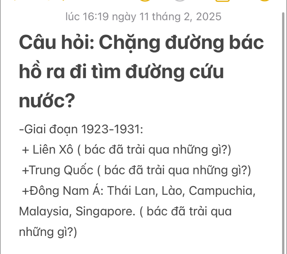 lúc 16:19 ngày 11 tháng 2, 2025 
Câu hỏi: Chặng đường bác 
hồ ra đi tìm đường cứu 
nước? 
-Giai đoạn 1923-1931: 
+ Liên Xô ( bác đã trải qua những gì?) 
+Trung Quốc ( bác đã trải qua những gì?) 
+Đông Nam Á: Thái Lan, Lào, Campuchia, 
Malaysia, Singapore. ( bác đã trải qua 
những gì?)