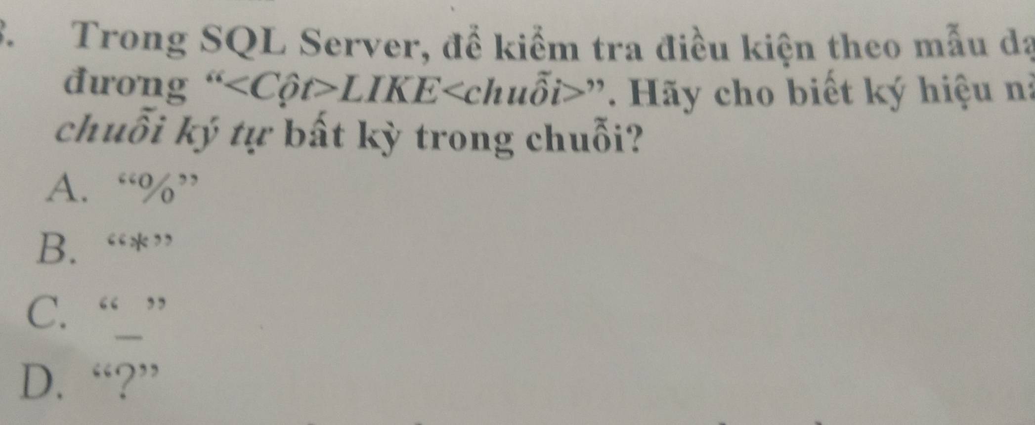 Trong SQL Server, để kiểm tra điều kiện theo mẫu dạ
đ rong'' LIKE y>'. Hãy cho biết ký hiệu n:
chuỗi ký tự bất kỳ trong chuỗi?
A. “ % ”
B. “*”
C. “”
D. “?”