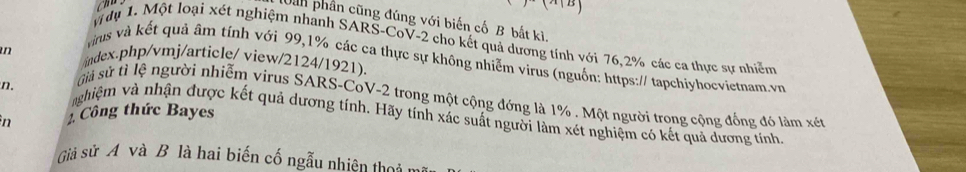 làn phần cũng đúng với biến cố B bắt kì. 
y dụ 1. Một loại xét nghiệm nhanh SARS-CoV- 2 cho kết quả dương tính với 76, 2% các ca thực sự nhiễm 
n /index.php/vmj/article/ view/2124/1921). 
Tus và kết quả âm tính với 99,1% các ca thực sự không nhiễm virus (nguồn: https:// tapchiyhocvietnam.vn 
sả sử tì lệ người nhiễm virus SARS-CoV- 2 trong một cộng đớng là 1%. Một người trong cộng đồng đó làm xét 
n. nghiệm và nhận được kết quả dương tính. Hãy tính xác suất người làm xét nghiệm có kết quả dương tính 
n 1 Công thức Bayes 
Giả sử A và B là hai biến cố ngẫu nhiên thờ