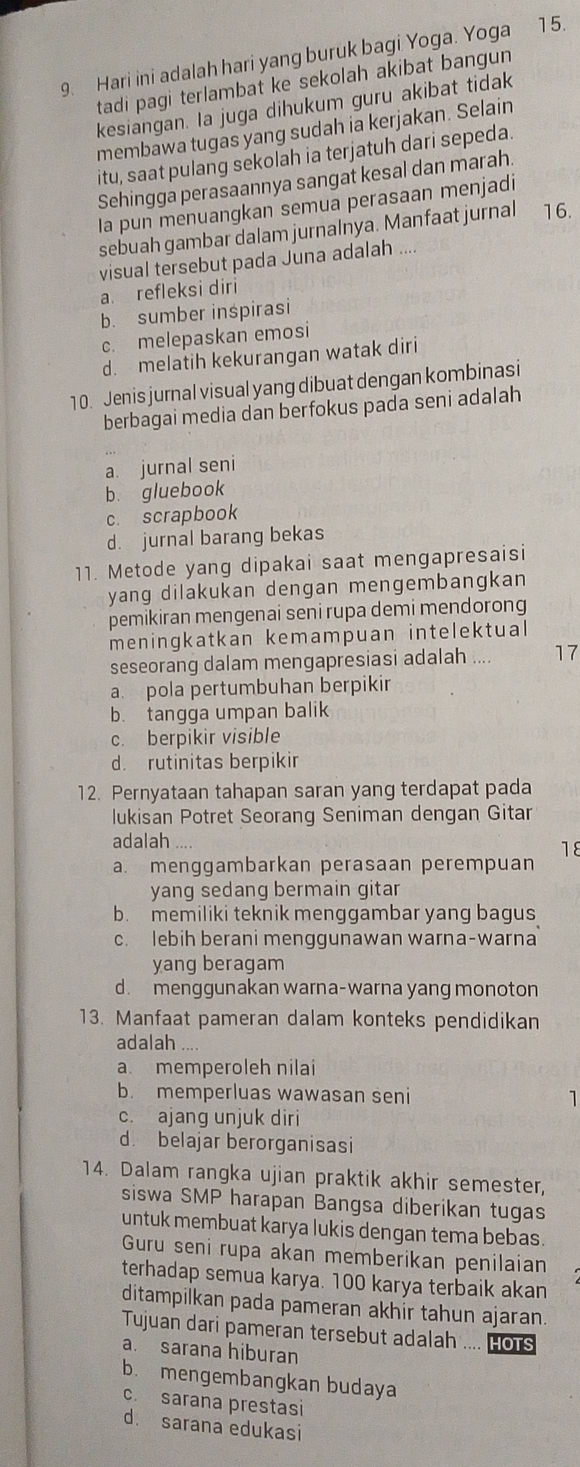 Hari ini adalah hari yang buruk bagi Yoga. Yoga 15.
tadi pagi terlambat ke sekolah akibat bangun 
kesiangan. Ia juga dihukum guru akibat tidak
membawa tugas yang sudah ia kerjakan. Selain
itu, saat pulang sekolah ia terjatuh dari sepeda.
Sehingga perasaannya sangat kesal dan marah.
la pun menuangkan semua perasaan menjadi
sebuah gambar dalam jurnalnya. Manfaat jurnal 16.
visual tersebut pada Juna adalah ....
a. refleksi diri
b. sumber inspirasi
c. melepaskan emosi
d. melatih kekurangan watak diri
10. Jenis jurnal visual yang dibuat dengan kombinasi
berbagai media dan berfokus pada seni adalah
a. jurnal seni
b. gluebook
c. scrapbook
d. jurnal barang bekas
11. Metode yang dipakai saat mengapresaisi
yang dilakukan dengan mengembangkan 
pemikiran mengenai seni rupa demi mendorong
meningkatkan kemampuan intelektual
seseorang dalam mengapresiasi adalah .... 17
a. pola pertumbuhan berpikir
b. tangga umpan balik
c. berpikir visible
d. rutinitas berpikir
12. Pernyataan tahapan saran yang terdapat pada
lukisan Potret Seorang Seniman dengan Gitar
adalah .... 1ε
a. menggambarkan perasaan perempuan
yang sedang bermain gitar
b. memiliki teknik menggambar yang bagus
c. lebih berani menggunawan warna-warna
yang beragam
d. menggunakan warna-warna yang monoton
13. Manfaat pameran dalam konteks pendidikan
adalah ....
a. memperoleh nilai
b. memperluas wawasan seni 1
c. ajang unjuk diri
d. belajar berorganisasi
14. Dalam rangka ujian praktik akhir semester,
siswa SMP harapan Bangsa diberikan tugas
untuk membuat karya lukis dengan tema bebas.
Guru seni rupa akan memberikan penilaian
terhadap semua karya. 100 karya terbaik akan
ditampilkan pada pameran akhir tahun ajaran
Tujuan dari pameran tersebut adalah .... HOTS
a. sarana hiburan
b. mengembangkan budaya
c. sarana prestasi
d. sarana edukasi