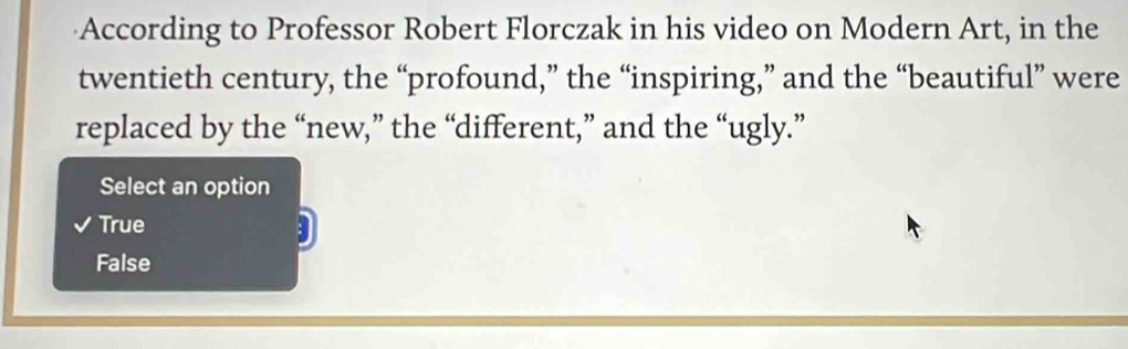 According to Professor Robert Florczak in his video on Modern Art, in the
twentieth century, the “profound,” the “inspiring,” and the “beautiful” were
replaced by the “new,” the “different,” and the “ugly.”
Select an option
True
3
False