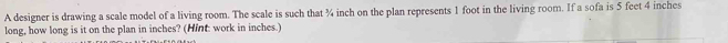 A designer is drawing a scale model of a living room. The scale is such that ¾ inch on the plan represents 1 foot in the living room. If a sofa is 5 feet 4 inches
long, how long is it on the plan in inches? (Hint: work in inches.)