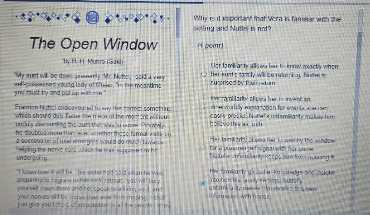 Why is it important that Vera is familiar with the
setting and Nuttel is not?
The Open Window (1 point)
by H. H. Munro (Saki) Her familiarity allows her to know exactly when
“My aunt will be down presently, Mr. Nuttel,” said a very
her aunt's family will be returning; Nuttel is
self-possessed young lady of fifteen; "in the meantime surprised by their return.
you must try and put up with me."
Her familiarity allows her to invent an
Framton Nuttel endeavoured to say the correct something otherworldly explanation for events she can
which should duly flatter the niece of the moment without easily predict; Nuttel's unfamiliarity makes him
unduly discounting the aunt that was to come. Privately believe this as truth.
he doubted more than ever whether these formal visits on
a succession of total strangers would do much towards
Her familiarity allows her to wait by the window
helping the nerve cure which he was supposed to be
for a prearranged signal with her uncle:
undergoing
Nuttel's unfamiliarity keeps him from noticing it.
"I know how it will be," his sister had said when he was Her familiarity gives her knowledge and insight
preparing to migrate to this rural retreat; "you will bury into horrible family secrets; Nuttel's
yourself down there and not speak to a living soul, and unfamiliarity makes him receive this new
your nerves will be worse than ever from moping. I shall information with horror
just give you letters of introduction to all the people I know