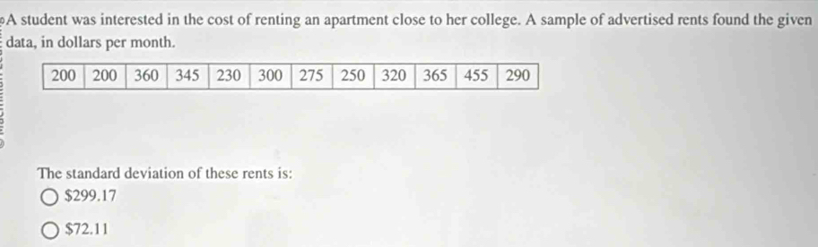 A student was interested in the cost of renting an apartment close to her college. A sample of advertised rents found the given
data, in dollars per month.
The standard deviation of these rents is:
$299.17
$72.11