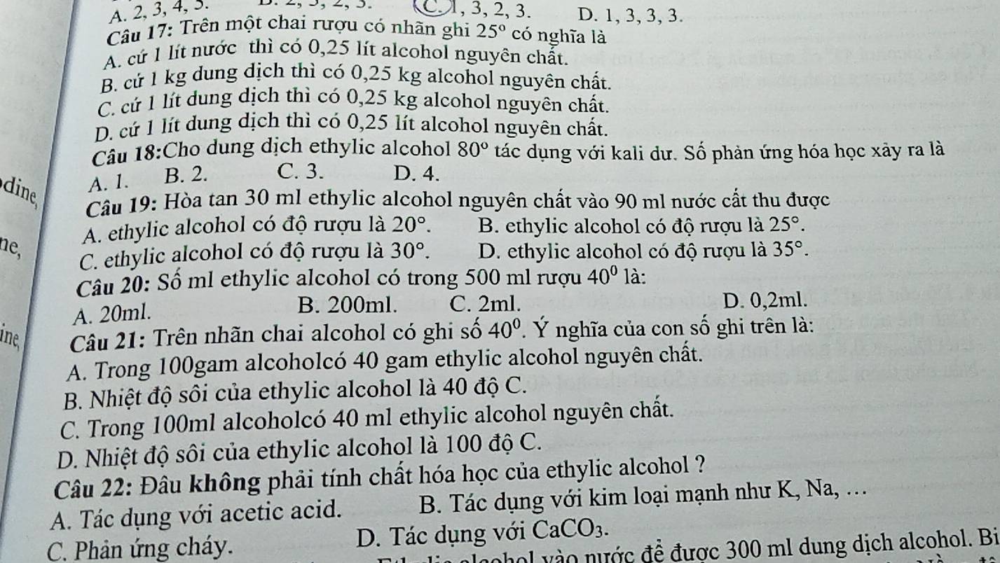 A. 2, 3, 4, 3. D. 2, >, -, 5. C1, 3, 2, 3. D. 1, 3, 3, 3.
Câu 17: Trên một chai rượu có nhãn ghi 25° có nghĩa là
A. cứ 1 lít nước thì có 0,25 lít alcohol nguyên chất.
B. cứ 1 kg dung dịch thì có 0,25 kg alcohol nguyên chất.
C. cứ 1 lít dung dịch thì có 0,25 kg alcohol nguyên chất.
D. cứ 1 lít dung dịch thì có 0,25 lít alcohol nguyên chất.
Câu 18:Cho dung dịch ethylic alcohol 80° tác dụng với kali dư. Số phản ứng hóa học xây ra là
dine
A. 1. B. 2. C. 3. D. 4.
Câu 19: Hòa tan 30 ml ethylic alcohol nguyên chất vào 90 ml nước cất thu được
A. ethylic alcohol có độ rượu là 20°. B. ethylic alcohol có độ rượu là 25°.
ne, 30°. D. ethylic alcohol có độ rượu là 35°.
C. ethylic alcohol có độ rượu là
Câu 20: Số ml ethylic alcohol có trong 500 ml rượu 40° là:
A. 20ml.
B. 200ml. C. 2ml. D. 0,2ml.
ine  Câu 21: Trên nhãn chai alcohol có ghi số 40°. Ý nghĩa của con số ghi trên là:
A. Trong 100gam alcoholcó 40 gam ethylic alcohol nguyên chất.
B. Nhiệt độ sôi của ethylic alcohol là 40 độ C.
C. Trong 100ml alcoholcó 40 ml ethylic alcohol nguyên chất.
D. Nhiệt độ sôi của ethylic alcohol là 100 độ C.
Câu 22: Đâu không phải tính chất hóa học của ethylic alcohol ?
A. Tác dụng với acetic acid. B. Tác dụng với kim loại mạnh như K, Na, .
C. Phản ứng cháy. D. Tác dụng với CaCO_3.
phol vào nước đề được 300 ml dung dịch alcohol. Bi