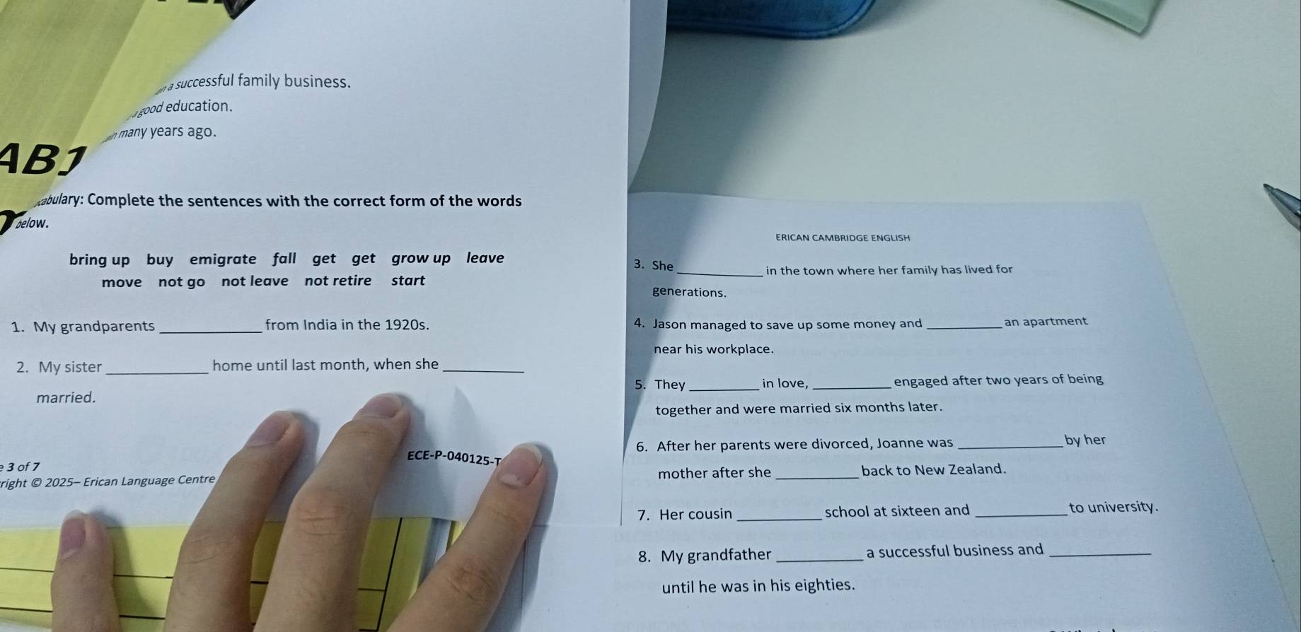 a successful family business.
good education.
n many years ago.
ABJ
abulary: Complete the sentences with the correct form of the words
below.
ERICAN CAMBRIDGE ENGLISH
bring up buy emigrate fall get get grow up leave
3. She _ in the town where her family has lived for
move not go not leave not retire start generations.
1. My grandparents _from India in the 1920s. 4. Jason managed to save up some money and an apartment
near his workplace.
2. My sister _home until last month, when she_
5. They in love,
married. __ engaged after two years of being 
together and were married six months later.
6. After her parents were divorced, Joanne was _byher
ECE-P-040125-T
3 of 7
tright © 2025- Erican Language Centre mother after she _back to New Zealand.
7. Her cousin _school at sixteen and _to university.
8. My grandfather _a successful business and_
until he was in his eighties.