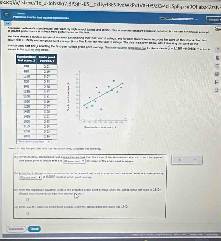 ekscgi/x/lsI.exe/1o_u-lgNsIkr7j8P3jH-US__pcUyxlBESRvdWkPx1V8EfY9ZCv4zH5pFgzsif0Ohabz42zsNF 
C nes 
Prodictions from the Mast-squares regression line ______ Keogan 
v 
A popular, nationwide standardized test taken by high-school juniors and seniors may or may not measure academic potential, but we can nonetheless attempt 
to predict performance in college from performance on this test. 
We have chosen a random sample of students just finishing their first year of college, and for each student we've recorded her score on this standardized test 
(from 400 to 1600) and her grade point average (from 0 to 4) for her first year in college. The data are shown below, with I denoting the score on the 
standardized test and J denoting the first-year college grade point average. The least-squares regression ling for these data is widehat y=1.1397+0.0015x This line is ? 
shown in the scatter plot below. 
Based on the sample data and the regression line, complete the following. 
(a) For these data, standardited test scores that are less than the mean of the standardized test scores tend to be paired × 5
with grade point averages that are (Choase one) ' the mean of the grade point averages. 
(b) Accarding to the regression equation, for an increase of one point in standardized test score, there is a corresponding 
Chaose one =00015 points in grade point average. 
(c) From the repression equation, what is the predicted grade point average when the standardized test scsre is 13407
(Houno your answer to at least two decimal paces.) 
(4) What was the observed grade point average when the standarcized test score was 1340? 
Expilarumion Chack