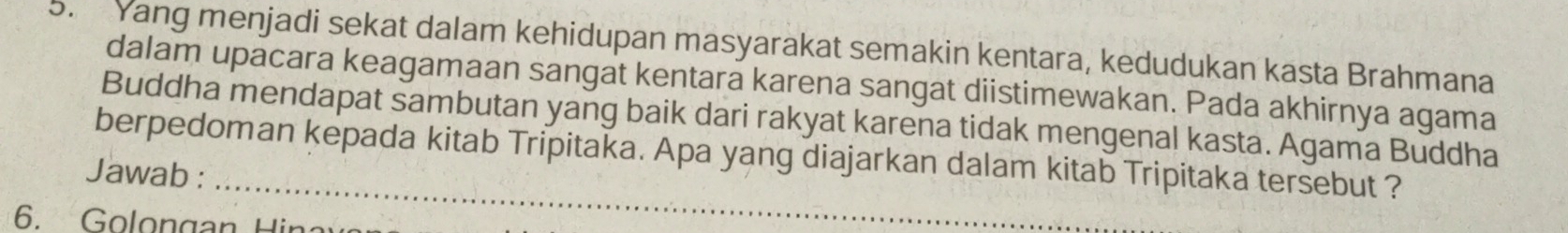 Yang menjadi sekat dalam kehidupan masyarakat semakin kentara, kedudukan kasta Brahmana 
dalam upacara keagamaan sangat kentara karena sangat diistimewakan. Pada akhirnya agama 
Buddha mendapat sambutan yang baik dari rakyat karena tidak mengenal kasta. Agama Buddha 
_ 
berpedoman kepada kitab Tripitaka. Apa yang diajarkan dalam kitab Tripitaka tersebut ? 
Jawab : 
6. Golon gan Hi a