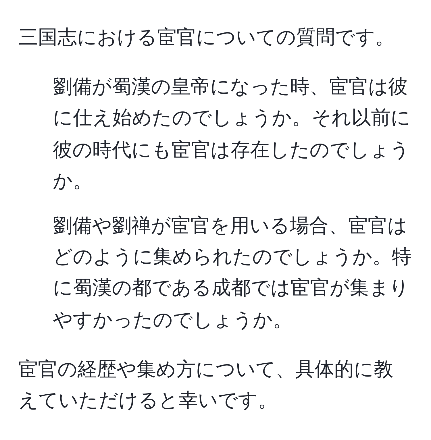 三国志における宦官についての質問です。

1. 劉備が蜀漢の皇帝になった時、宦官は彼に仕え始めたのでしょうか。それ以前に彼の時代にも宦官は存在したのでしょうか。
2. 劉備や劉禅が宦官を用いる場合、宦官はどのように集められたのでしょうか。特に蜀漢の都である成都では宦官が集まりやすかったのでしょうか。 

宦官の経歴や集め方について、具体的に教えていただけると幸いです。