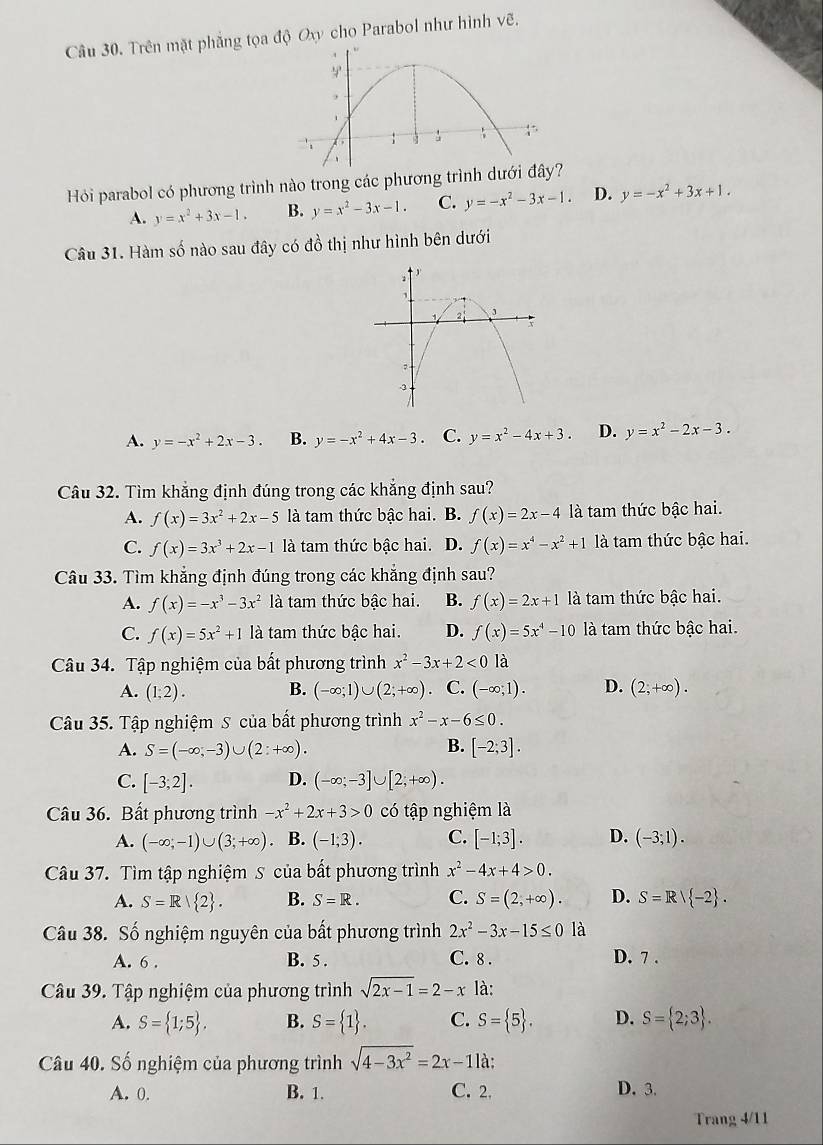 Trên mặt phẳng tọa độ Ox cho Parabol như hình vẽ,
Hỏi parabol có phương trình nào trong các phương trình dưới đây?
A. y=x^2+3x-1. B. y=x^2-3x-1. C. y=-x^2-3x-1. D. y=-x^2+3x+1.
Câu 31. Hàm số nào sau đây có đồ thị như hình bên dưới
A. y=-x^2+2x-3. B. y=-x^2+4x-3. C. y=x^2-4x+3. D. y=x^2-2x-3.
Câu 32. Tìm khắng định đúng trong các khắng định sau?
A. f(x)=3x^2+2x-5 là tam thức bậc hai. B. f(x)=2x-4 là tam thức bậc hai.
C. f(x)=3x^3+2x-1 là tam thức bậc hai. D. f(x)=x^4-x^2+1 là tam thức bậc hai.
Câu 33. Tìm khẳng định đúng trong các khẳng định sau?
A. f(x)=-x^3-3x^2 là tam thức bậc hai. B. f(x)=2x+1 là tam thức bậc hai.
C. f(x)=5x^2+1 là tam thức bậc hai. D. f(x)=5x^4-10 là tam thức bậc hai.
Câu 34. Tập nghiệm của bất phương trình x^2-3x+2<0</tex> là
A. (1;2). B. (-∈fty ;1)∪ (2;+∈fty ) C. (-∈fty ;1). D. (2,+∈fty ).
Câu 35. Tập nghiệm S của bất phương trình x^2-x-6≤ 0.
B.
A. S=(-∈fty ,-3)∪ (2:+∈fty ). [-2;3].
C. [-3;2]. D. (-∈fty ;-3]∪ [2;+∈fty ).
Câu 36. Bất phương trình -x^2+2x+3>0 có tập nghiệm là
A. (-∈fty ,-1)∪ (3;+∈fty ) B. (-1;3). C. [-1;3]. D. (-3;1).
Câu 37. Tìm tập nghiệm S của bất phương trình x^2-4x+4>0.
A. S=R| 2 . B. S=R. C. S=(2,+∈fty ). D. S=R| -2 .
Câu 38. Số nghiệm nguyên của bất phương trình 2x^2-3x-15≤ 0 là
A. 6 . B. 5 . C. 8 . D. 7 .
Câu 39. Tập nghiệm của phương trình sqrt(2x-1)=2-x là:
A. S= 1;5 . B. S= 1 . C. S= 5 . D. S= 2;3 .
Câu 40. Số nghiệm của phương trình sqrt(4-3x^2)=2x-11 à:
A. 0. B. 1. C. 2, D. 3.
Trang 4/11