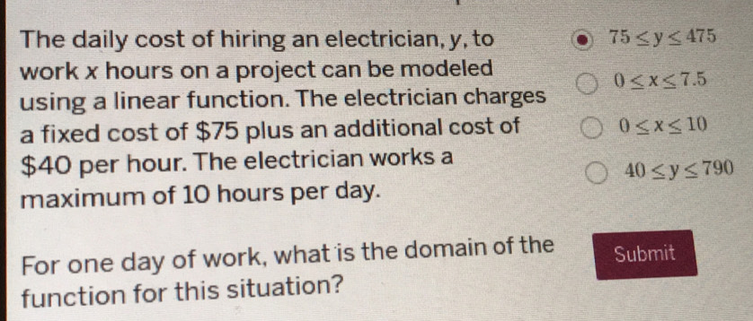 The daily cost of hiring an electrician, y, to 75≤ y≤ 475
work x hours on a project can be modeled
0≤ x≤ 7.5
using a linear function. The electrician charges 
a fixed cost of $75 plus an additional cost of 0≤ x≤ 10
$40 per hour. The electrician works a
40≤ y≤ 790
maximum of 10 hours per day. 
For one day of work, what is the domain of the Submit 
function for this situation?