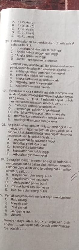 A. 1), 2), dan 3
B. 1). 3). dan 5
C. 1). 4), dan 5)
D. 2). 3), dan 4
E. 3), 4), dan 5
23. Permasalahan kependudukan di wilayah A
sebagai berikut.
1) Jumlah penduduk usia 0-14 tinggi.
2) Angka beban tanggungan tinggi.
3) * Angka kelahiran tingn
4) Jumiah lapangan kerja terbatas.
Dampak yang akan terjadi jika permasalahan ke-
pendudukan tersebut terus berlanjut adalah . . . .
A. alih fungsi Iahan pertanian meningkat
B. penduduk miskin bertambah
C. angka partisipasi sekolah rendah
D. angka harapan hidup rendah
E. kualitas kesehatan rendah
24. Penduduk di kota Y didominasi oleh kelompok usia
muda. Kondisi tersebut disertai peningkatan angka
pengangguran pula. Tindakan tepat untuk
meminimalisasi masalah tersebut, yaitu . . . .
A. menunda pemikahan usia muda
B. membangun sekolah tingkat dasa
C. membina masyarakat untuk wirausaha
D. membentuk perserikatan tenaga kerja
E. meningkatkan upah tenaga kerja
25. Angka kelahiran di suatu wilayah meningkat me-
mengaruhi tingginya jumlah penduduk usia
nonproduktif. Salah satu dampak negatif dinamika
kependudukan tersebut adalah . . . .
A. angka beban tanggungan tinggi
B. mobilitas penduduk tinggi
C. lapangan kerja terbatas
D. kepadatan penduduk tinggi
E. kebutuhan gizi meningkat
26. Sebagian besar mineral energi di Indonesia
merupakan bahan galian dari endapan organik.
Sumber daya alam yang tergolong bahan galian
tersebut, yaitu . . . .
A. minyak buri dan energi nukli
B. minyak bumi dan batu bara
C. batu bara dan panas bumi
D. minyak bumi dan biomassa
E. batu bara dan energi nuklir
?7. Perhatikan jenis-jenis sumber daya alam berikut!
1) Batu apung
2) Minyak atsiri
3) Pasir pantai
4) Ganggang laut
5) Mutiara
Sumber daya alam biotik ditunjukkan oleh
angka . . . dan salah satu contoh pemanfaatan-
nya adalah . . . .