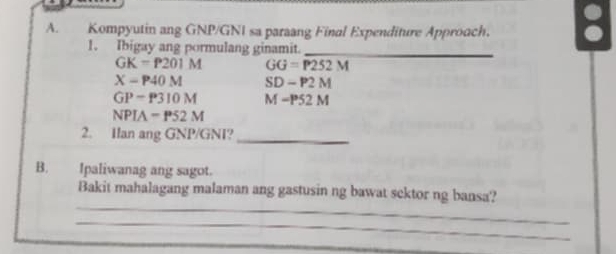 Kompyutin ang GNP/GNI sa paraang Final Expenditure Approach. 8 
1. Ibigay ang pormulang ginamit._
GK=P201M GG=P252M
X-P40M SD-P2M
GP-P310M M-P52M
NPIA=P52M
2. Ilan ang GNP/GNI?_ 
B. Ipaliwanag ang sagot. 
_ 
Bakit mahalagang malaman ang gastusin ng bawat scktor ng bansa? 
_ 
_