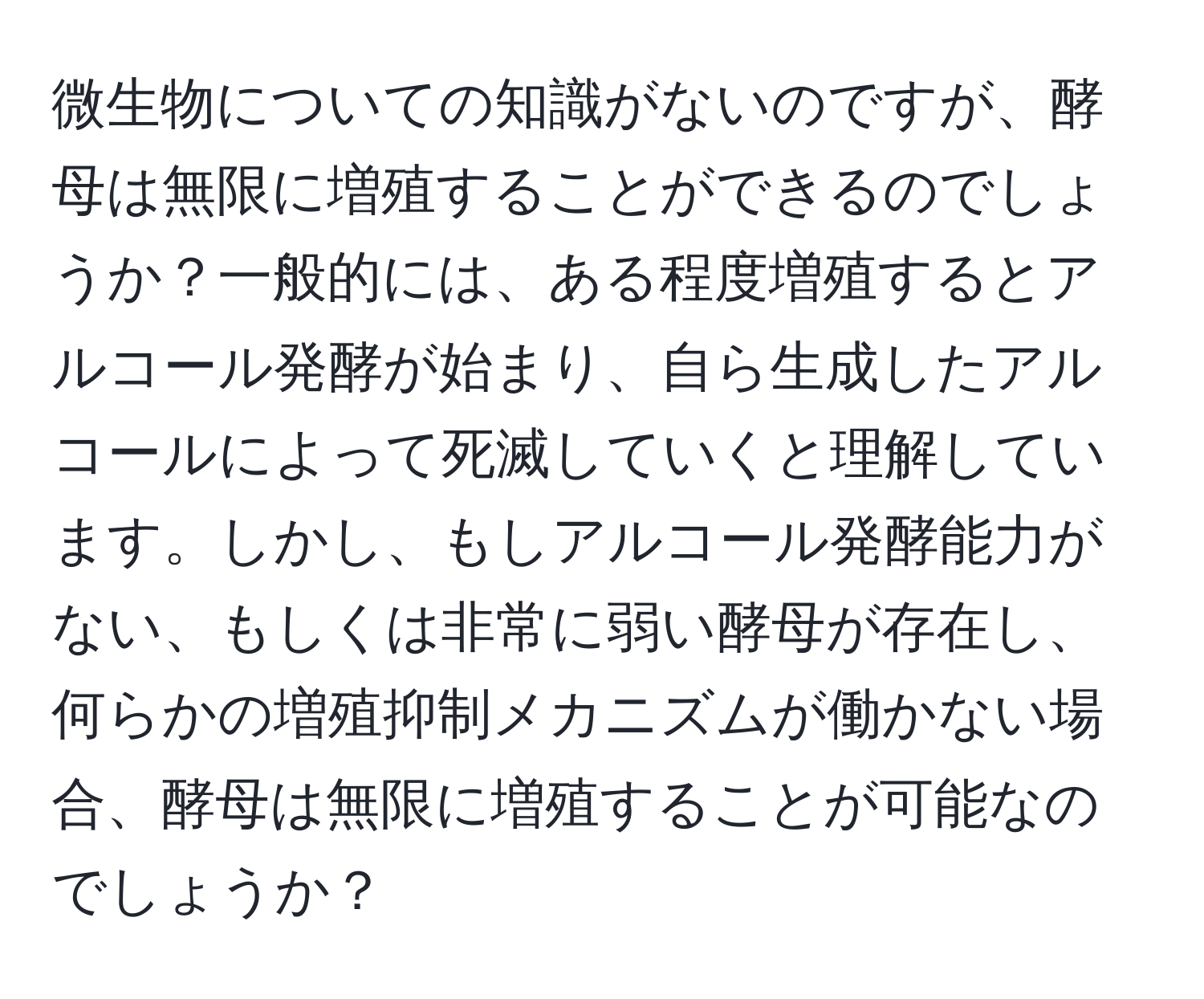 微生物についての知識がないのですが、酵母は無限に増殖することができるのでしょうか？一般的には、ある程度増殖するとアルコール発酵が始まり、自ら生成したアルコールによって死滅していくと理解しています。しかし、もしアルコール発酵能力がない、もしくは非常に弱い酵母が存在し、何らかの増殖抑制メカニズムが働かない場合、酵母は無限に増殖することが可能なのでしょうか？