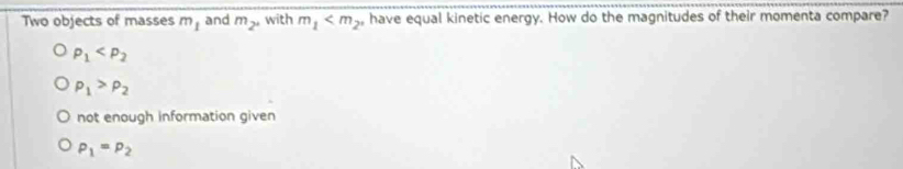 Two objects of masses m_1 and m_2° with m_1 , have equal kinetic energy. How do the magnitudes of their momenta compare?
rho _1
rho _1>rho _2
not enough information given
P_1=P_2