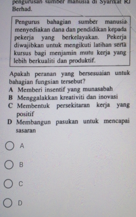 pengurusan sumber manusia di Syarikat RJ
Berhad.
Pengurus bahagian sumber manusia
menyediakan dana dan pendidikan kepada
pekerja yang berkelayakan. Pekerja
diwajibkan untuk mengikuti latihan serta
kursus bagi menjamin mutu kerja yang
lebih berkualiti dan produktif.
Apakah peranan yang bersesuaian untuk
bahagian fungsian tersebut?
A Memberi insentif yang munasabah
B Menggalakkan kreativiti dan inovasi
C Membentuk persekitaran kerja yang
positif
D Membangun pasukan untuk mencapai
sasaran
A
B
C
D