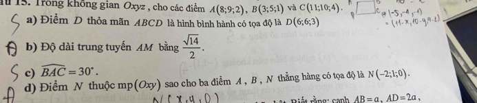 Trong không gian Oxyz , cho các điểm A(8;9;2), B(3;5;1) và C(11;10;4). C 
a) Điểm D thỏa mãn ABCD là hình bình hành có tọa độ là D(6;6;3)
b) Độ dài trung tuyến AM bằng  sqrt(14)/2 . 
c) widehat BAC=30°. 
d) Điểm N thuộc mp (Oxy) sao cho ba điểm A , B , N thằng hàng có tọa độ là N(-2;1;0). 
Biết rằng: canh AB=a, AD=2a,