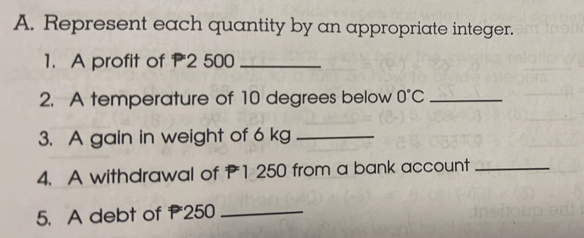 Represent each quantity by an appropriate integer. 
1. A profit of P2 500 _ 
2. A temperature of 10 degrees below 0°C _ 
3. A gain in weight of 6 kg _ 
4. A withdrawal of 1 250 from a bank account_ 
5. A debt of 250 _