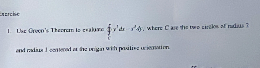 Use Green's Theorem to evaluate beginarrayl ∈t _cy^3dx-x^3dy, cendarray. , where C are the two circles of radius 2
and radius 1 centered at the origin with positive orientation.