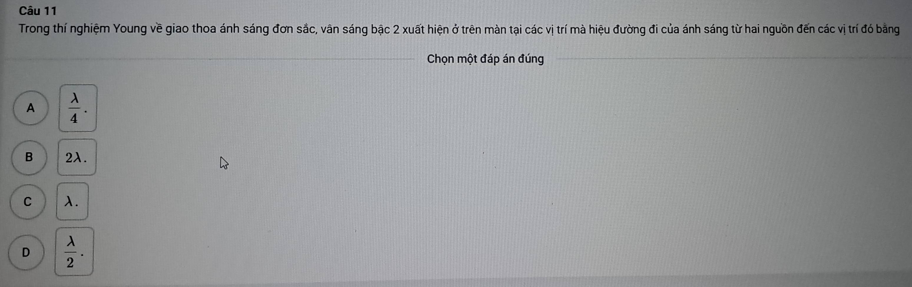 Trong thí nghiệm Young về giao thoa ánh sáng đơn sắc, vân sáng bậc 2 xuất hiện ở trên màn tại các vị trí mà hiệu đường đi của ánh sáng từ hai nguồn đến các vị trí đó bằng
Chọn một đáp án đúng
__
A  lambda /4 .
B 2λ.
C 1.
D  lambda /2 .