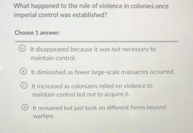 What happened to the role of violence in colonies once
imperial control was established?
Choose 1 answer:
A It disappeared because it was not necessary to
maintain control.
It diminished as fewer large-scale massacres occurred.
It increased as colonizers relied on violence to
maintain control but not to acquire it.
It remained but just took on different forms beyond
warfare.