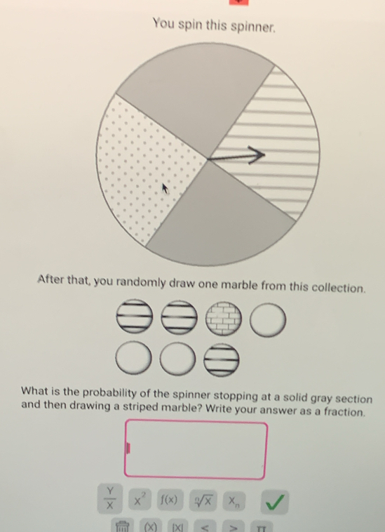 You spin this spinner. 
After that, you randomly draw one marble from this collection. 
What is the probability of the spinner stopping at a solid gray section 
and then drawing a striped marble? Write your answer as a fraction.
 Y/X  x^2 f(x) sqrt[n](x) X_n
(x) beginvmatrix xendvmatrix < π