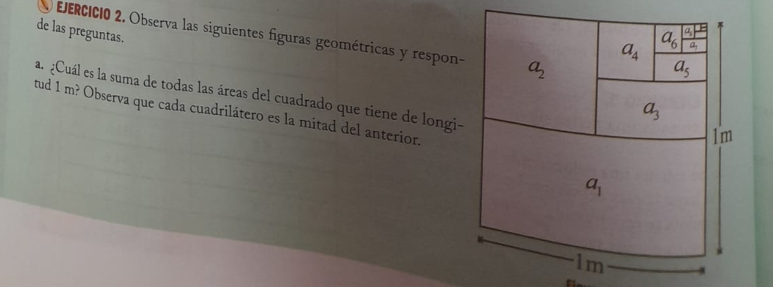 de las preguntas. 
EErcicio 2. Observa las siguientes figuras geométricas y respon- a_2
a_6
a_4 frac a_1-ba_1
a_5
a. ¿Cuál es la suma de todas las áreas del cuadrado que tiene de longi-
a_3
tud 1 m? Observa que cada cuadrilátero es la mitad del anterior.
1m
a_1
1m