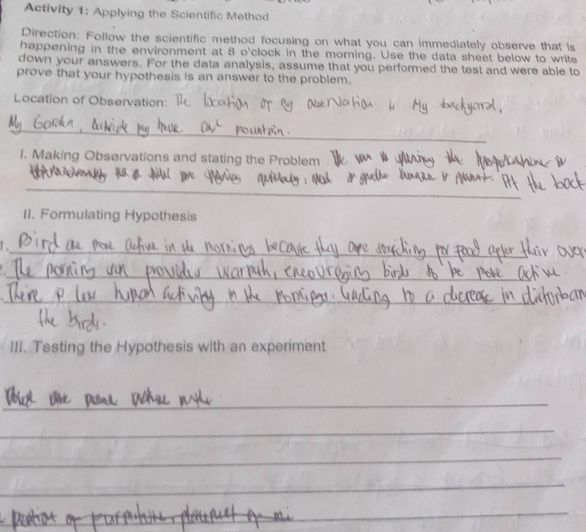 Activity 1: Applying the Scientific Method 
Direction: Follow the scientific method focusing on what you can immediately observe that is 
happening in the environment at 8 o'clock in the morning. Use the data sheet below to write 
down your answers. For the data analysis, assume that you performed the test and were able to 
prove that your hypothesis is an answer to the problem. 
Location of Observation: 
_ 
1. Making Observations and stating the Problem 
_ 
I1. Formulating Hypothesis 
1 ._ 
_ 

_ 
III. Testing the Hypothesis with an experiment 
_ 
_ 
_ 
_ 
_ 
_ 
_